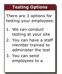 Testing Options
There are 3 options for testing your employees:
We can conduct testing at your site
You can have a staff member trained to administer the test
You can send employees to a  Public Test Centre  