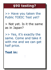 $90 testing?

>> Have you taken the Public TOEIC Test yet?
> Not yet. Is it the same as in Japan?
>> Yes, it’s exactly the same. Come and take it with me and we can get half price.
Test in:         Hobart         Perth
 