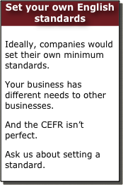 Set your own English standards

Ideally, companies would set their own minimum standards. 
Your business has different needs to other businesses. 
And the CEFR isn’t perfect.
Ask us about setting a standard.  